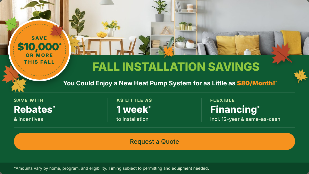 Fall Installation Savings: save $10,000 or more this fall. A new heat pump system for as little as $80 a month, with rebates, installation in as little as 1 week, and flexible financing. Request a Quote.